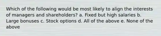 Which of the following would be most likely to align the interests of managers and shareholders? a. Fixed but high salaries b. Large bonuses c. Stock options d. All of the above e. None of the above