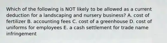 Which of the following is NOT likely to be allowed as a current deduction for a landscaping and nursery business? A. cost of fertilizer B. accounting fees C. cost of a greenhouse D. cost of uniforms for employees E. a cash settlement for trade name infringement