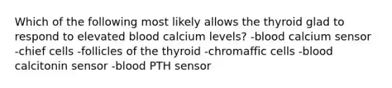 Which of the following most likely allows the thyroid glad to respond to elevated blood calcium levels? -blood calcium sensor -chief cells -follicles of the thyroid -chromaffic cells -blood calcitonin sensor -blood PTH sensor