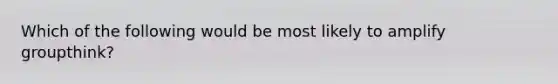 Which of the following would be most likely to amplify groupthink?