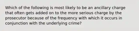 Which of the following is most likely to be an ancillary charge that often gets added on to the more serious charge by the prosecutor because of the frequency with which it occurs in conjunction with the underlying crime?