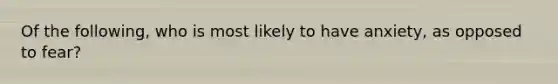 Of the following, who is most likely to have anxiety, as opposed to fear?