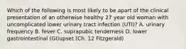 Which of the following is most likely to be apart of the clinical presentation of an otherwise healthy 27 year old woman with uncomplicated lower urinary tract infection (UTI)? A. urinary frequency B. fever C. suprapubic tenderness D. lower gastrointestinal (GI)upset (Ch. 12 Fitzgerald)