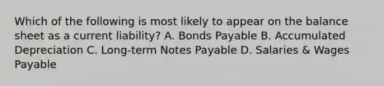 Which of the following is most likely to appear on the balance sheet as a current liability? A. <a href='https://www.questionai.com/knowledge/kvHJpN4vyZ-bonds-payable' class='anchor-knowledge'>bonds payable</a> B. Accumulated Depreciation C. Long-term <a href='https://www.questionai.com/knowledge/kFEYigYd5S-notes-payable' class='anchor-knowledge'>notes payable</a> D. Salaries & Wages Payable