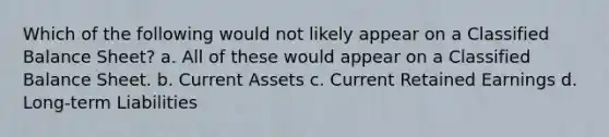 Which of the following would not likely appear on a Classified Balance Sheet? a. All of these would appear on a Classified Balance Sheet. b. Current Assets c. Current Retained Earnings d. Long-term Liabilities