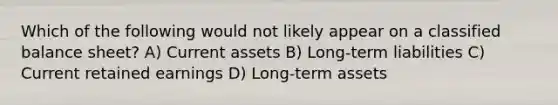 Which of the following would not likely appear on a classified balance sheet? A) Current assets B) Long-term liabilities C) Current retained earnings D) Long-term assets