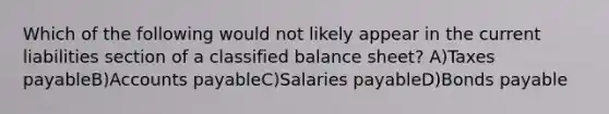 Which of the following would not likely appear in the current liabilities section of a classified balance sheet? A)Taxes payableB)Accounts payableC)Salaries payableD)Bonds payable