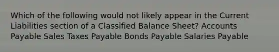 Which of the following would not likely appear in the Current Liabilities section of a Classified Balance Sheet? Accounts Payable Sales Taxes Payable Bonds Payable Salaries Payable