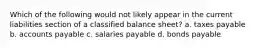 Which of the following would not likely appear in the current liabilities section of a classified balance sheet? a. taxes payable b. accounts payable c. salaries payable d. bonds payable