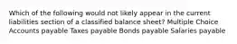 Which of the following would not likely appear in the current liabilities section of a classified balance sheet? Multiple Choice Accounts payable Taxes payable Bonds payable Salaries payable