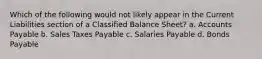 Which of the following would not likely appear in the Current Liabilities section of a Classified Balance Sheet? a. Accounts Payable b. Sales Taxes Payable c. Salaries Payable d. Bonds Payable