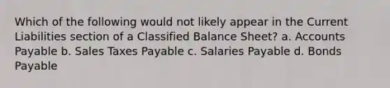 Which of the following would not likely appear in the Current Liabilities section of a Classified Balance Sheet? a. Accounts Payable b. Sales Taxes Payable c. Salaries Payable d. Bonds Payable