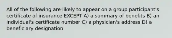 All of the following are likely to appear on a group participant's certificate of insurance EXCEPT A) a summary of benefits B) an individual's certificate number C) a physician's address D) a beneficiary designation