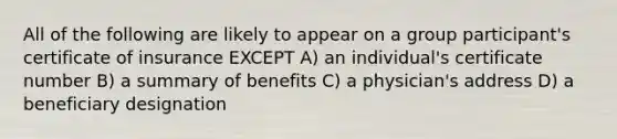 All of the following are likely to appear on a group participant's certificate of insurance EXCEPT A) an individual's certificate number B) a summary of benefits C) a physician's address D) a beneficiary designation