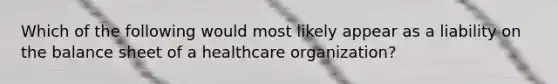 Which of the following would most likely appear as a liability on the balance sheet of a healthcare organization?