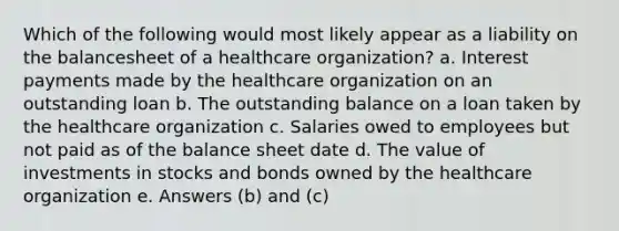 Which of the following would most likely appear as a liability on the balancesheet of a healthcare organization? a. Interest payments made by the healthcare organization on an outstanding loan b. The outstanding balance on a loan taken by the healthcare organization c. Salaries owed to employees but not paid as of the balance sheet date d. The value of investments in stocks and bonds owned by the healthcare organization e. Answers (b) and (c)