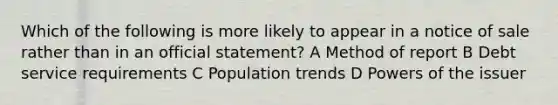 Which of the following is more likely to appear in a notice of sale rather than in an official statement? A Method of report B Debt service requirements C Population trends D Powers of the issuer