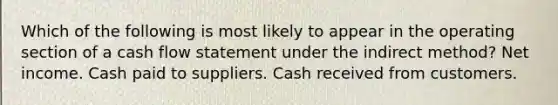 Which of the following is most likely to appear in the operating section of a cash flow statement under the indirect method? Net income. Cash paid to suppliers. Cash received from customers.