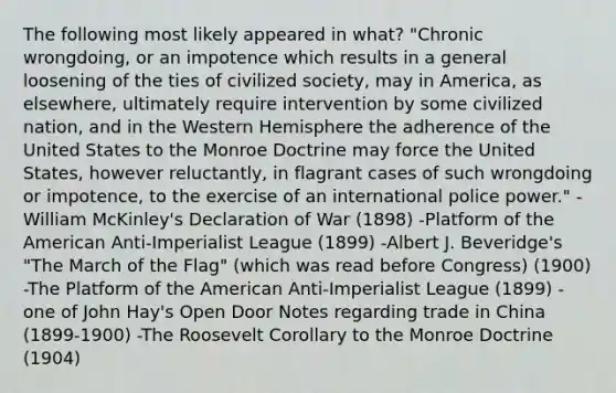 The following most likely appeared in what? "Chronic wrongdoing, or an impotence which results in a general loosening of the ties of civilized society, may in America, as elsewhere, ultimately require intervention by some civilized nation, and in the <a href='https://www.questionai.com/knowledge/kArtzhgBP7-western-hemisphere' class='anchor-knowledge'>western hemisphere</a> the adherence of the United States to the Monroe Doctrine may force the United States, however reluctantly, in flagrant cases of such wrongdoing or impotence, to the exercise of an international police power." -William McKinley's Declaration of War (1898) -Platform of the American Anti-Imperialist League (1899) -Albert J. Beveridge's "The March of the Flag" (which was read before Congress) (1900) -The Platform of the American Anti-Imperialist League (1899) -one of John Hay's Open Door Notes regarding trade in China (1899-1900) -The Roosevelt Corollary to the Monroe Doctrine (1904)