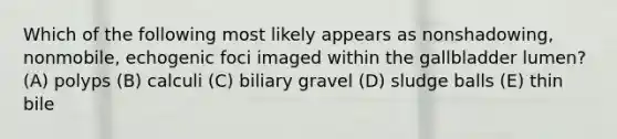 Which of the following most likely appears as nonshadowing, nonmobile, echogenic foci imaged within the gallbladder lumen? (A) polyps (B) calculi (C) biliary gravel (D) sludge balls (E) thin bile