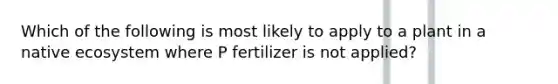 Which of the following is most likely to apply to a plant in a native ecosystem where P fertilizer is not applied?