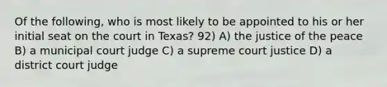 Of the following, who is most likely to be appointed to his or her initial seat on the court in Texas? 92) A) the justice of the peace B) a municipal court judge C) a supreme court justice D) a district court judge