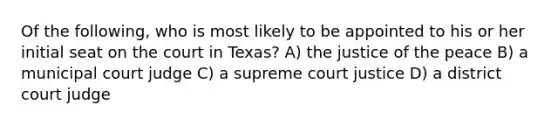 Of the following, who is most likely to be appointed to his or her initial seat on the court in Texas? A) the justice of the peace B) a municipal court judge C) a supreme court justice D) a district court judge