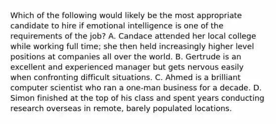 Which of the following would likely be the most appropriate candidate to hire if emotional intelligence is one of the requirements of the job? A. Candace attended her local college while working full time; she then held increasingly higher level positions at companies all over the world. B. Gertrude is an excellent and experienced manager but gets nervous easily when confronting difficult situations. C. Ahmed is a brilliant computer scientist who ran a one-man business for a decade. D. Simon finished at the top of his class and spent years conducting research overseas in remote, barely populated locations.