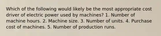 Which of the following would likely be the most appropriate cost driver of electric power used by machines? 1. Number of machine hours. 2. Machine size. 3. Number of units. 4. Purchase cost of machines. 5. Number of production runs.