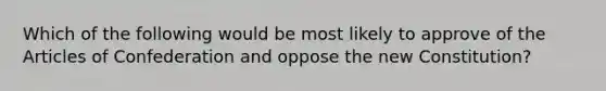 Which of the following would be most likely to approve of the Articles of Confederation and oppose the new Constitution?