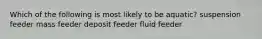 Which of the following is most likely to be aquatic? suspension feeder mass feeder deposit feeder fluid feeder