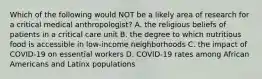 Which of the following would NOT be a likely area of research for a critical medical anthropologist? A. the religious beliefs of patients in a critical care unit B. the degree to which nutritious food is accessible in low-income neighborhoods C. the impact of COVID-19 on essential workers D. COVID-19 rates among African Americans and Latinx populations