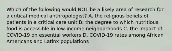 Which of the following would NOT be a likely area of research for a critical medical anthropologist? A. the religious beliefs of patients in a critical care unit B. the degree to which nutritious food is accessible in low-income neighborhoods C. the impact of COVID-19 on essential workers D. COVID-19 rates among African Americans and Latinx populations