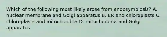 Which of the following most likely arose from endosymbiosis? A. nuclear membrane and Golgi apparatus B. ER and chloroplasts C. chloroplasts and mitochondria D. mitochondria and Golgi apparatus