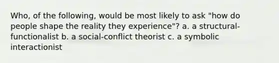 Who, of the following, would be most likely to ask "how do people shape the reality they experience"? a. a structural-functionalist b. a social-conflict theorist c. a symbolic interactionist