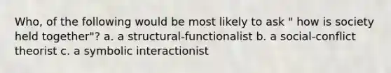 Who, of the following would be most likely to ask " how is society held together"? a. a structural-functionalist b. a social-conflict theorist c. a symbolic interactionist