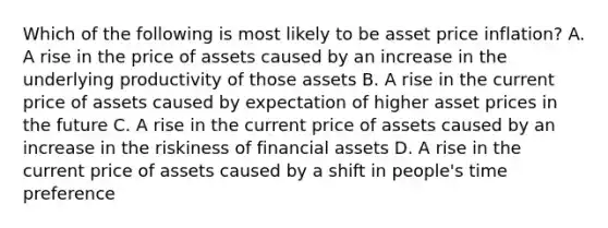 Which of the following is most likely to be asset price inflation? A. A rise in the price of assets caused by an increase in the underlying productivity of those assets B. A rise in the current price of assets caused by expectation of higher asset prices in the future C. A rise in the current price of assets caused by an increase in the riskiness of financial assets D. A rise in the current price of assets caused by a shift in people's time preference