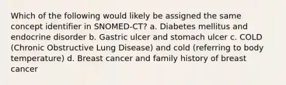 Which of the following would likely be assigned the same concept identifier in SNOMED-CT? a. Diabetes mellitus and endocrine disorder b. Gastric ulcer and stomach ulcer c. COLD (Chronic Obstructive Lung Disease) and cold (referring to body temperature) d. Breast cancer and family history of breast cancer