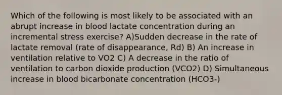 Which of the following is most likely to be associated with an abrupt increase in blood lactate concentration during an incremental stress exercise? A)Sudden decrease in the rate of lactate removal (rate of disappearance, Rd) B) An increase in ventilation relative to VO2 C) A decrease in the ratio of ventilation to carbon dioxide production (VCO2) D) Simultaneous increase in blood bicarbonate concentration (HCO3-)