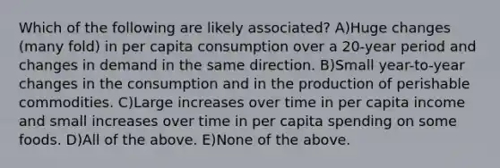 Which of the following are likely associated? A)Huge changes (many fold) in per capita consumption over a 20-year period and changes in demand in the same direction. B)Small year-to-year changes in the consumption and in the production of perishable commodities. C)Large increases over time in per capita income and small increases over time in per capita spending on some foods. D)All of the above. E)None of the above.