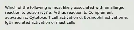 Which of the following is most likely associated with an allergic reaction to poison ivy? a. Arthus reaction b. Complement activation c. Cytotoxic T cell activation d. Eosinophil activation e. IgE-mediated activation of mast cells