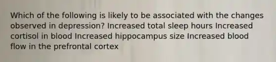 Which of the following is likely to be associated with the changes observed in depression? Increased total sleep hours Increased cortisol in blood Increased hippocampus size Increased blood flow in the prefrontal cortex