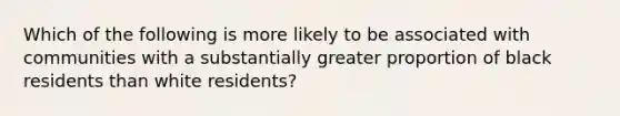 Which of the following is more likely to be associated with communities with a substantially greater proportion of black residents than white residents?