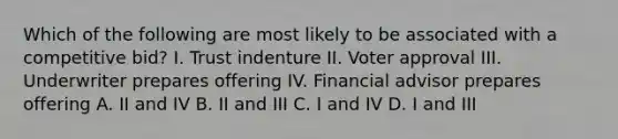 Which of the following are most likely to be associated with a competitive bid? I. Trust indenture II. Voter approval III. Underwriter prepares offering IV. Financial advisor prepares offering A. II and IV B. II and III C. I and IV D. I and III