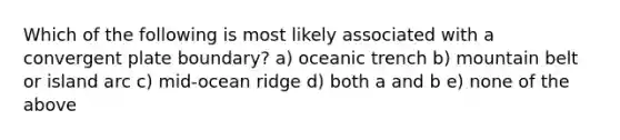 Which of the following is most likely associated with a convergent plate boundary? a) oceanic trench b) mountain belt or island arc c) mid-ocean ridge d) both a and b e) none of the above