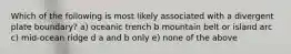 Which of the following is most likely associated with a divergent plate boundary? a) oceanic trench b mountain belt or island arc c) mid-ocean ridge d a and b only e) none of the above