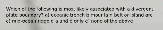 Which of the following is most likely associated with a divergent plate boundary? a) oceanic trench b mountain belt or island arc c) mid-ocean ridge d a and b only e) none of the above