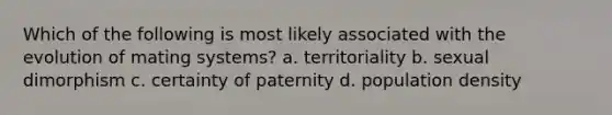 Which of the following is most likely associated with the evolution of mating systems? a. territoriality b. sexual dimorphism c. certainty of paternity d. population density