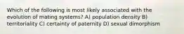 Which of the following is most likely associated with the evolution of mating systems? A) population density B) territoriality C) certainty of paternity D) sexual dimorphism