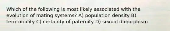 Which of the following is most likely associated with the evolution of mating systems? A) population density B) territoriality C) certainty of paternity D) sexual dimorphism